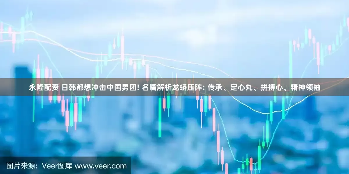永隆配资 日韩都想冲击中国男团! 名嘴解析龙蟒压阵: 传承、定心丸、拼搏心、精神领袖