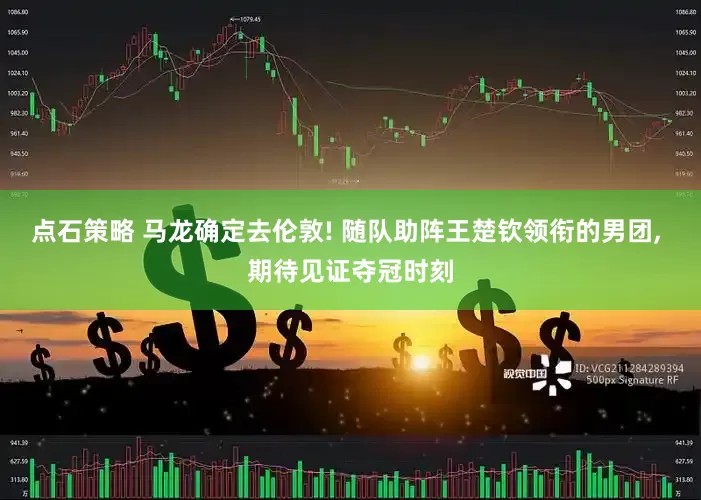 点石策略 马龙确定去伦敦! 随队助阵王楚钦领衔的男团, 期待见证夺冠时刻