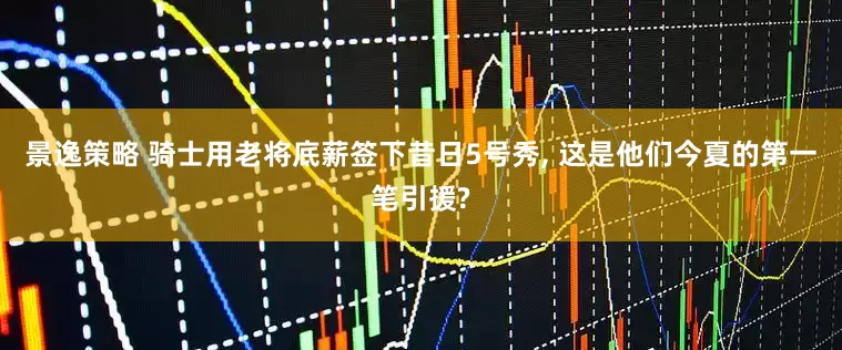 景逸策略 骑士用老将底薪签下昔日5号秀, 这是他们今夏的第一笔引援?