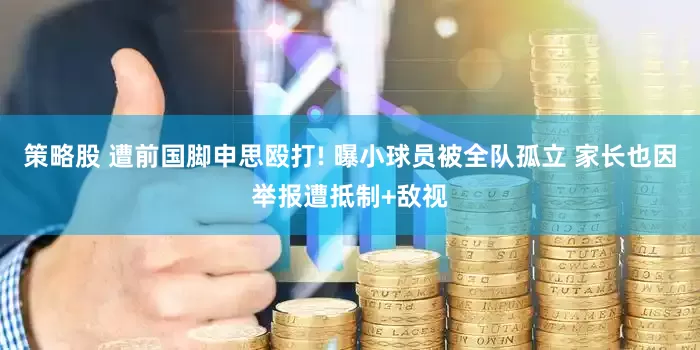 策略股 遭前国脚申思殴打! 曝小球员被全队孤立 家长也因举报遭抵制+敌视