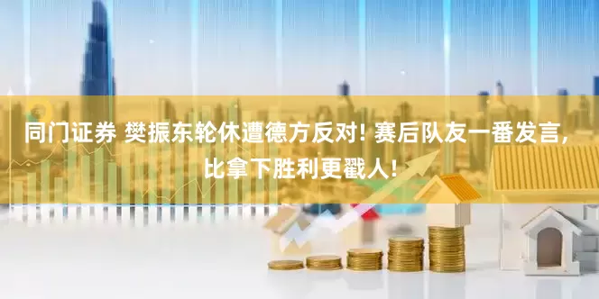 同门证券 樊振东轮休遭德方反对! 赛后队友一番发言, 比拿下胜利更戳人!