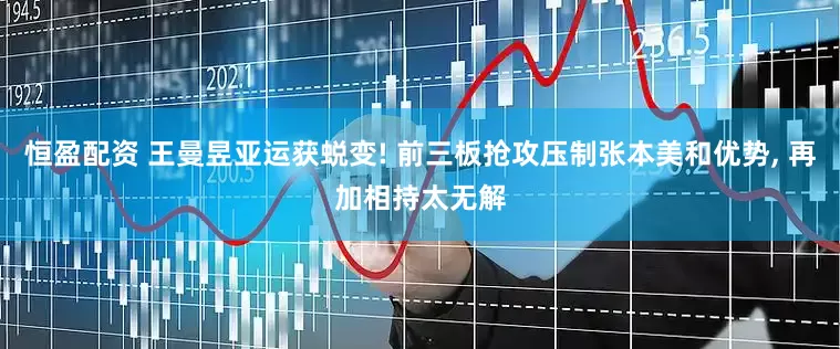 恒盈配资 王曼昱亚运获蜕变! 前三板抢攻压制张本美和优势, 再加相持太无解